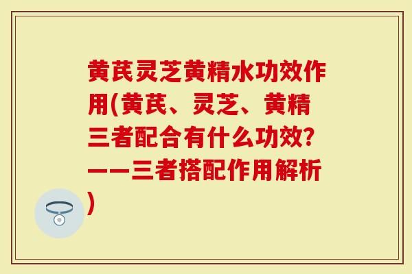 黃芪靈芝黃精水功效作用(黃芪、靈芝、黃精三者配合有什么功效？——三者搭配作用解析)