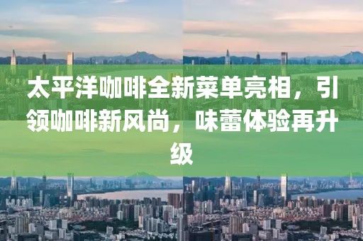 太平洋咖啡全新菜單亮相，引領(lǐng)咖啡新風(fēng)尚，味蕾體驗(yàn)再升級(jí)
