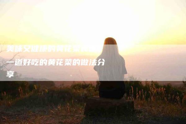 美味又健康的黃花菜食譜：一道好吃的黃花菜的做法分享