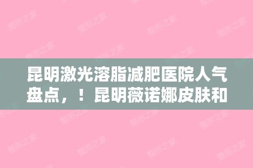 昆明激光溶脂减肥医院人气盘点，！昆明薇诺娜皮肤和云南省第三人民等地址路线指南分享！