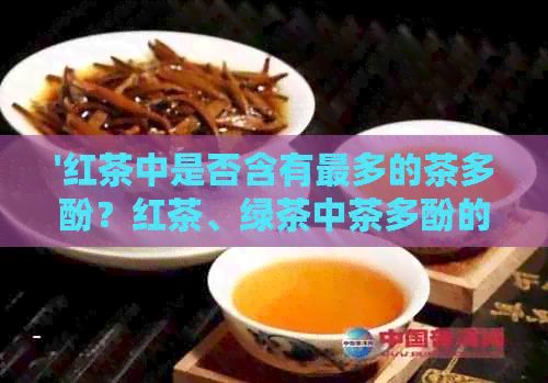 '红茶中是否含有最多的茶多酚？红茶、绿茶中茶多酚的比较'