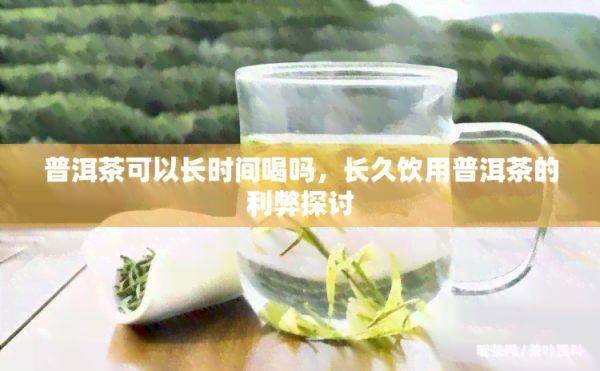 普洱茶可以长时间喝吗，长久饮用普洱茶的利弊探讨