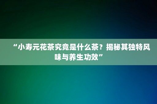 “小壽元花茶究竟是什么茶？揭秘其獨特風(fēng)味與養(yǎng)生功效”-第1張圖片-一起學(xué)知識網(wǎng)