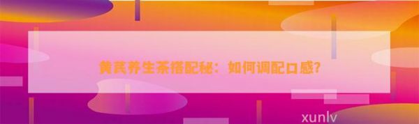 黃芪養(yǎng)生茶搭配秘：如何調配口感？