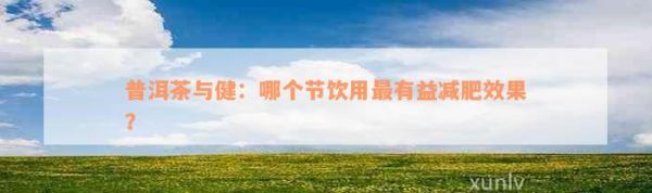 普洱茶與健：哪個節(jié)飲用最有益減肥效果？