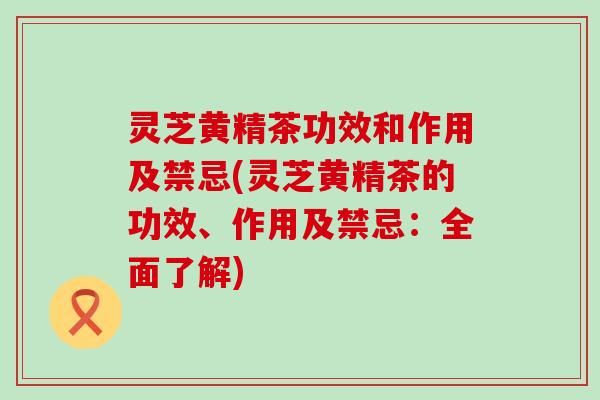 灵芝黄精茶功效和作用及禁忌(灵芝黄精茶的功效、作用及禁忌：全面了解)