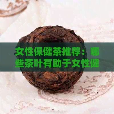 女性保健茶推荐：哪些茶叶有助于女性健？如何选择和饮用？