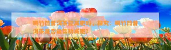 喝竹筒普洱茶能減肥嗎，探究：喝竹筒普洱茶是不是能幫助減肥？