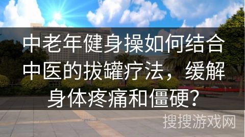 中老年健身操如何結合中醫(yī)的拔罐療法，緩解身體疼痛和僵硬？