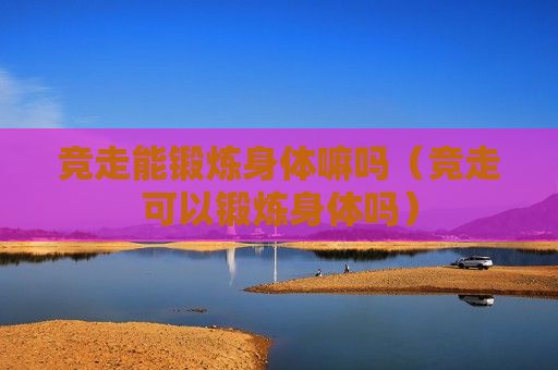 競走能鍛煉身體嘛嗎（競走可以鍛煉身體嗎）