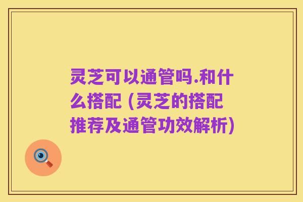 靈芝可以通管嗎.和什么搭配 (靈芝的搭配推薦及通管功效解析)