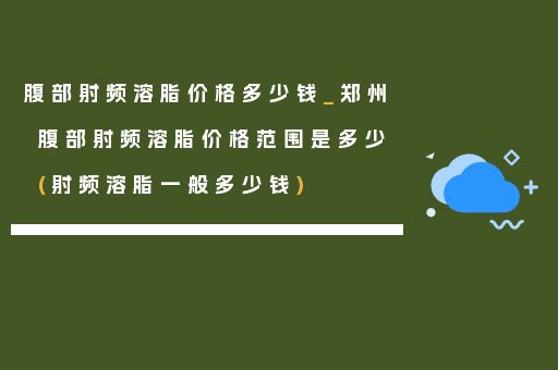 腹部射频溶脂价格多少钱_郑州腹部射频溶脂价格范围是多少(射频溶脂一般多少钱)