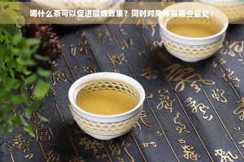 喝什么茶可以促進(jìn)鍛煉效果？同時(shí)對(duì)身體有哪些益處？