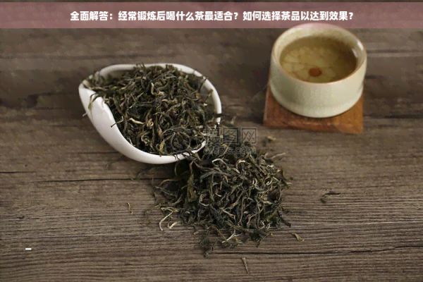 全面解答：經(jīng)常鍛煉后喝什么茶最適合？如何選擇茶品以達(dá)到效果？