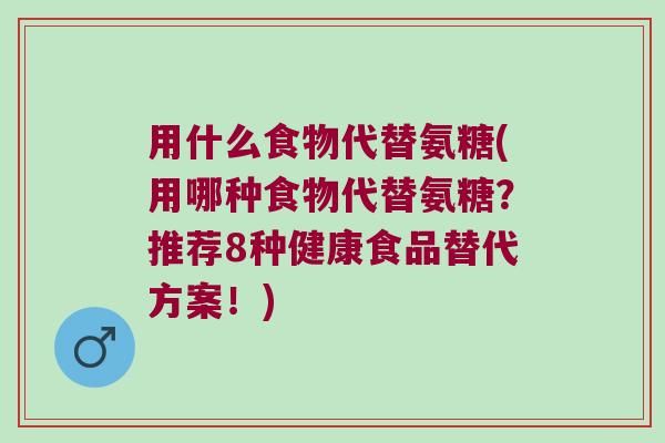 用什么食物代替氨糖(用哪種食物代替氨糖？推薦8種健康食品替代方案！)