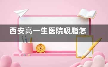 西安高一生醫(yī)院吸脂怎么樣？醫(yī)生簡介/技術(shù)優(yōu)勢/硬件設(shè)備/服務(wù)體系一覽