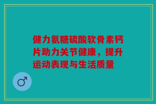 健力氨糖硫酸軟骨素鈣片助力關(guān)節(jié)健康，提升運動表現(xiàn)與生活質(zhì)量