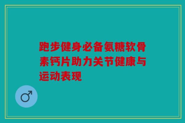 跑步健身必備氨糖軟骨素鈣片助力關節(jié)健康與運動表現(xiàn)