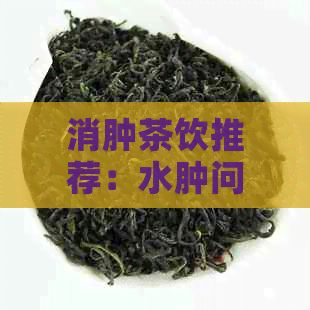 消腫茶飲推薦：水腫問題輕松，多種茶葉選擇助您恢復(fù)健