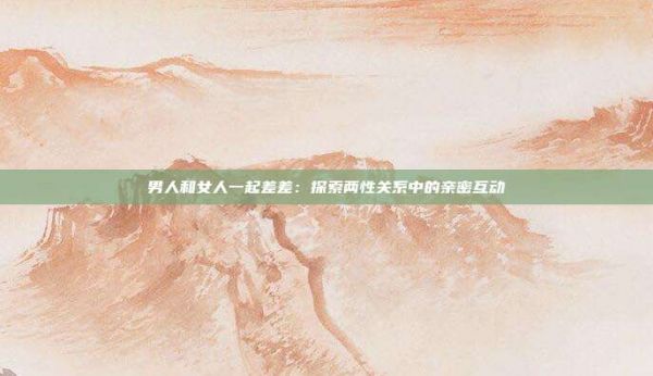 男人和女人一起差差:探索兩性關(guān)系中的親密互動