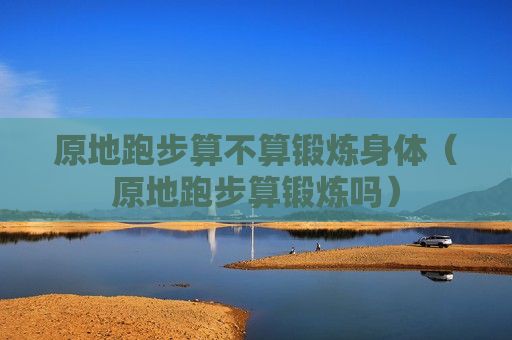 原地跑步算不算鍛煉身體（原地跑步算鍛煉嗎）