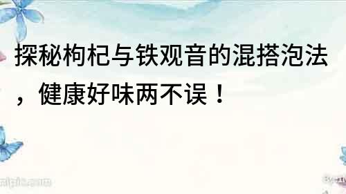 探秘枸杞與鐵觀音的混搭泡法，健康好味兩不誤！