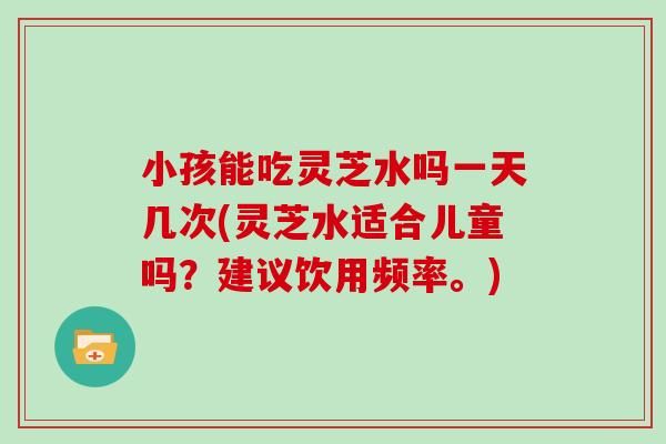 小孩能吃灵芝水吗一天几次(灵芝水适合儿童吗？建议饮用频率。)