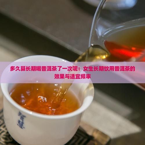 多久算长期喝普洱茶了一次呢：女生长期饮用普洱茶的效果与适宜频率