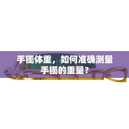 手鐲體重，如何準(zhǔn)確測(cè)量手鐲的重量？