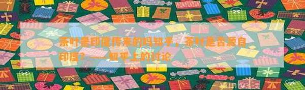茶葉是印度傳來(lái)的嗎知乎，茶葉是否源自印度？——知乎上的討論