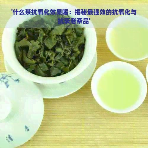 '什么茶抗氧化效果喝：揭秘最強(qiáng)效的抗氧化與抗衰老茶品'