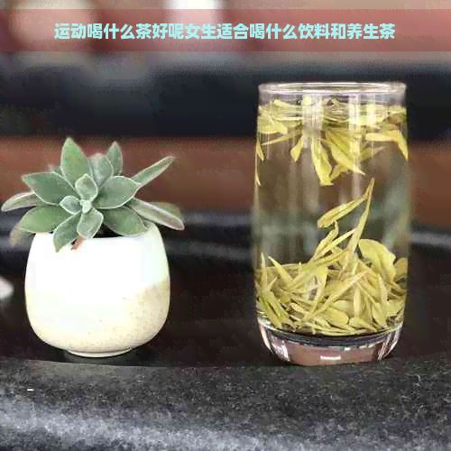 運動喝什么茶好呢女生適合喝什么飲料和養(yǎng)生茶