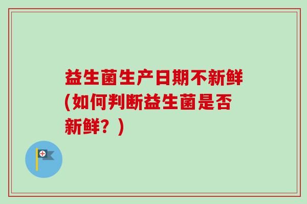 益生菌生產(chǎn)日期不新鮮(如何判斷益生菌是否新鮮？)