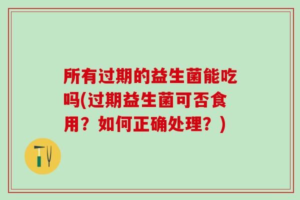 所有過(guò)期的益生菌能吃嗎(過(guò)期益生菌可否食用？如何正確處理？)