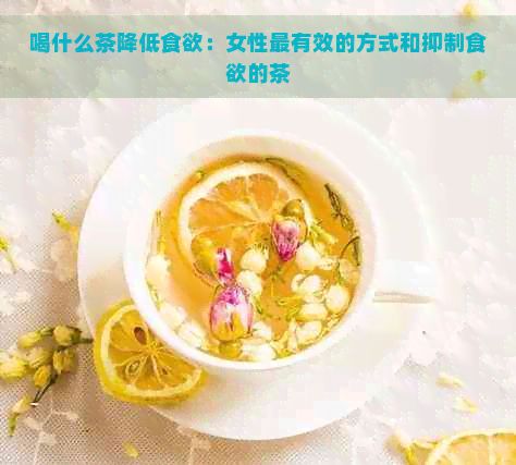 喝什么茶降低食欲：女性最有效的方式和抑制食欲的茶