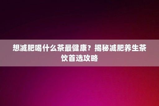 想减肥喝什么茶最健康？揭秘减肥养生茶饮首选攻略-第1张图片-一起学知识网