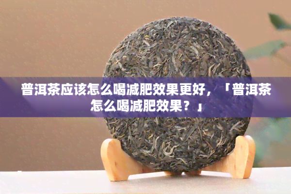 普洱茶应怎么喝减肥效果更好，「普洱茶怎么喝减肥效果？」