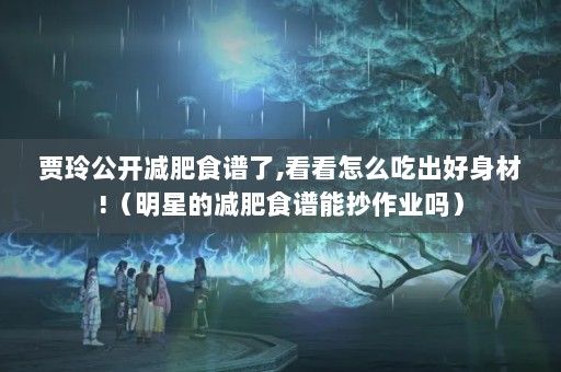 贾玲公开减肥食谱了,看看怎么吃出好身材!（明星的减肥食谱能抄作业吗）