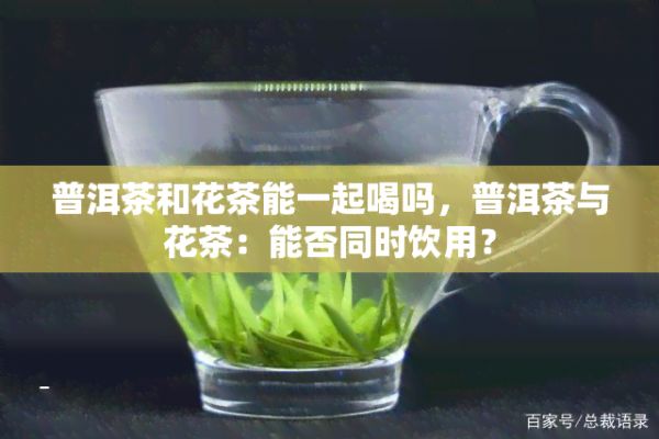 普洱茶和花茶能一起喝嗎，普洱茶與花茶：能否同時飲用？
