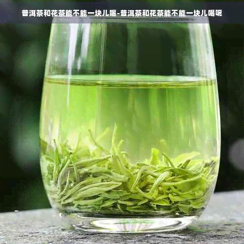 普洱茶和花茶能不能一塊兒喝-普洱茶和花茶能不能一塊兒喝呢