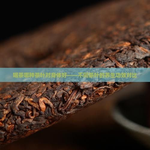 喝茶哪種茶葉對(duì)身體好——不同茶葉的養(yǎng)生功效對(duì)比