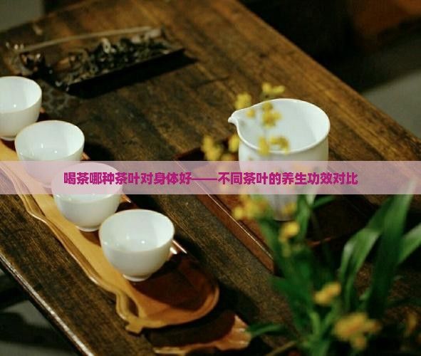喝茶哪種茶葉對(duì)身體好——不同茶葉的養(yǎng)生功效對(duì)比