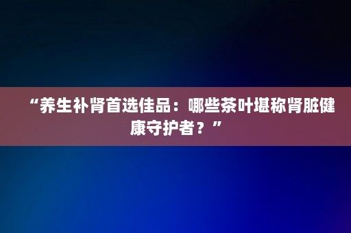 “養(yǎng)生補腎首選佳品：哪些茶葉堪稱腎臟健康守護者？”-第1張圖片-一起學(xué)知識網(wǎng)