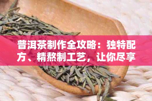 普洱茶制作全攻略：獨(dú)特配方、精熬制工藝，讓你盡享普洱茶的魅力