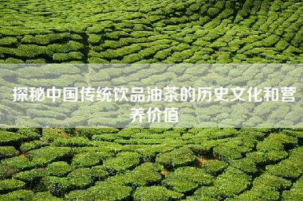 探秘中國傳統(tǒng)飲品油茶的歷史文化和營養(yǎng)價值