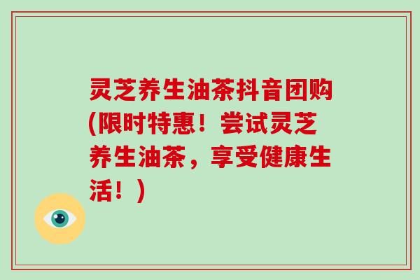 灵芝养生油茶抖音团购(限时特惠！尝试灵芝养生油茶，享受健康生活！)-第1张图片-灵芝大师