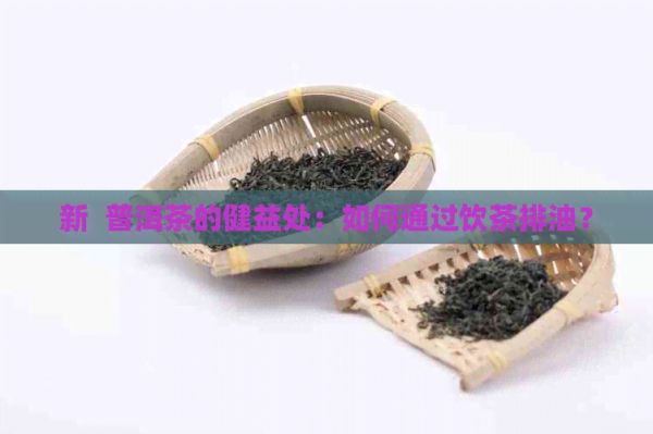 新 普洱茶的健益处：如何通过饮茶排油？