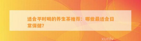 適合平時(shí)喝的養(yǎng)生茶推薦：哪些最適合日常保??？