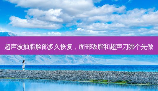 超声波抽脂脸部多久恢复,面部吸脂和超声刀哪个先做-第1张图片-一诺整形网