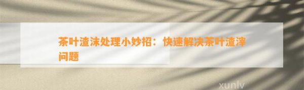 茶叶渣沫处理小妙招：快速解决茶叶渣滓问题